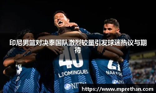 印尼男篮对决泰国队激烈较量引发球迷热议与期待